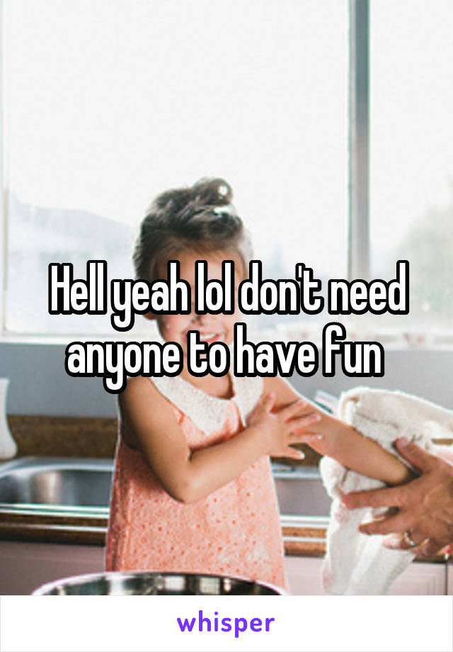 Hell yeah lol don't need anyone to have fun 