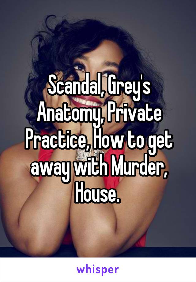 Scandal, Grey's Anatomy, Private Practice, How to get away with Murder, House. 