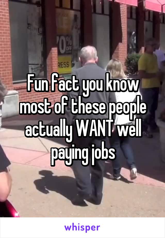 Fun fact you know most of these people actually WANT well paying jobs