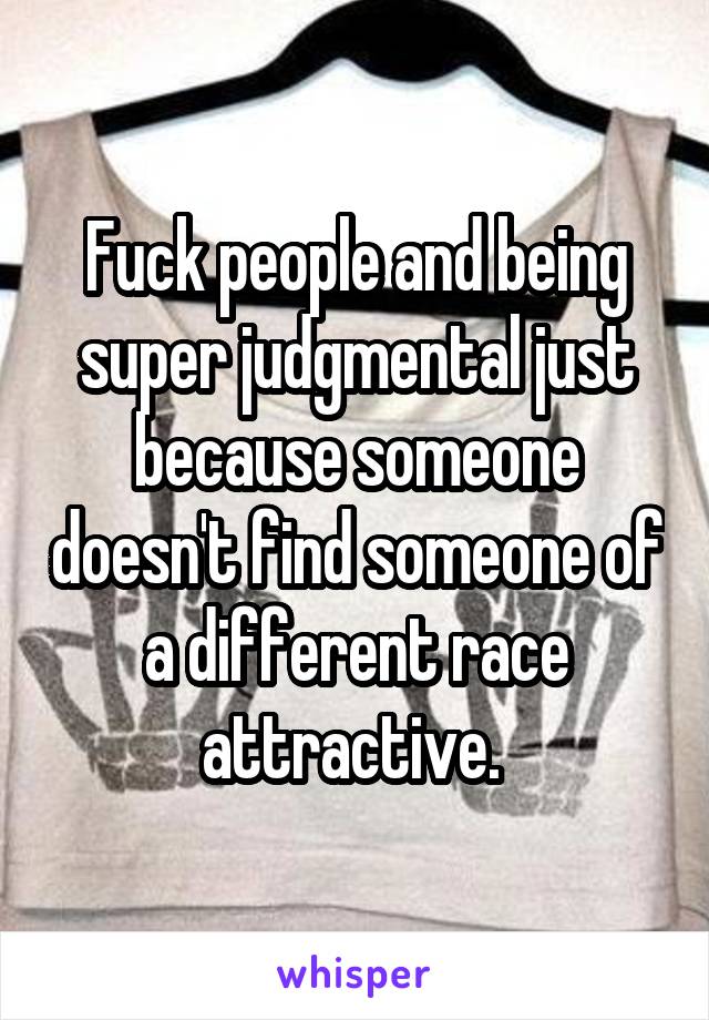 Fuck people and being super judgmental just because someone doesn't find someone of a different race attractive. 