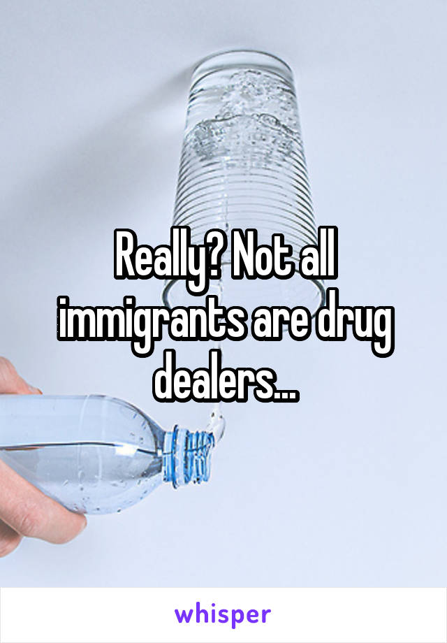 Really? Not all immigrants are drug dealers...