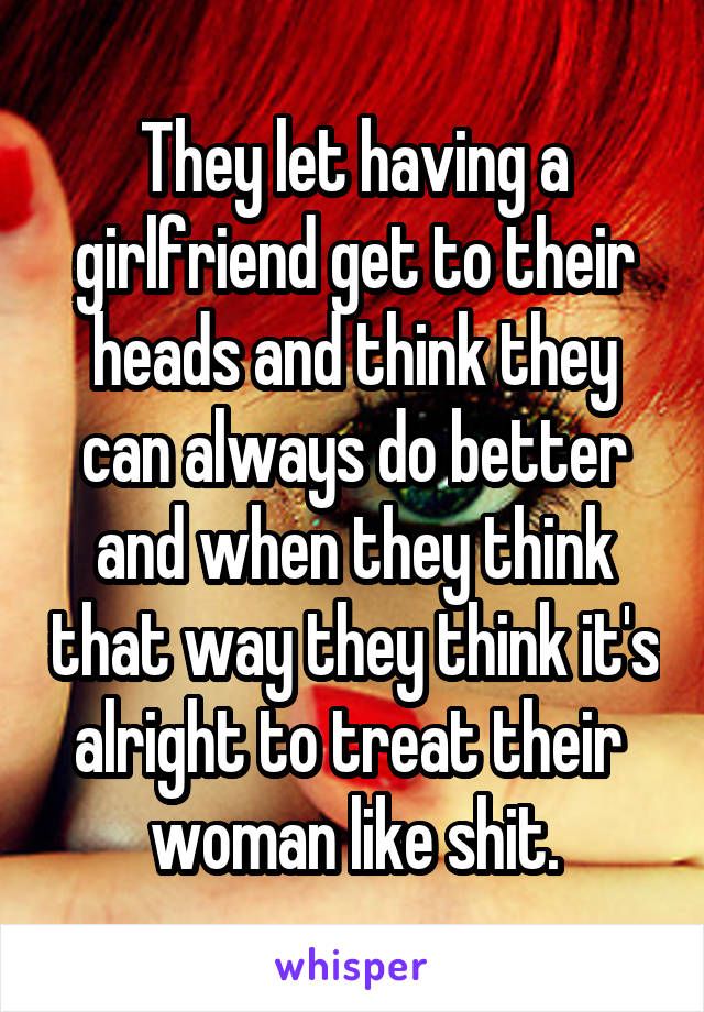 They let having a girlfriend get to their heads and think they can always do better and when they think that way they think it's alright to treat their 
woman like shit.
