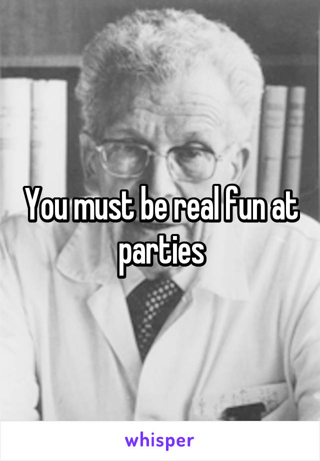 You must be real fun at parties