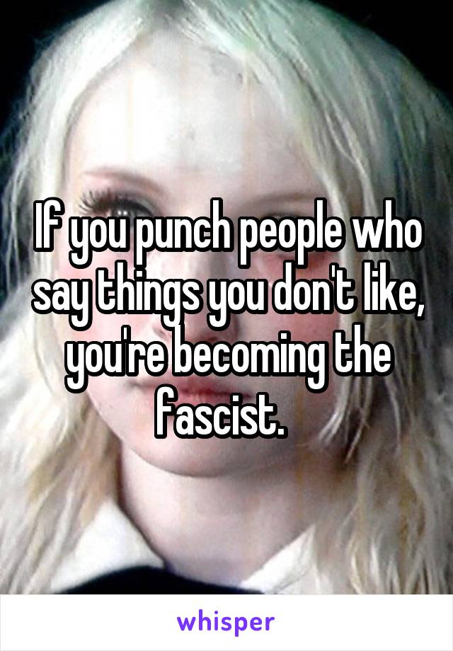 If you punch people who say things you don't like, you're becoming the fascist.  