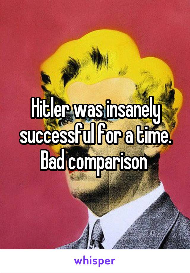 Hitler was insanely successful for a time. Bad comparison 