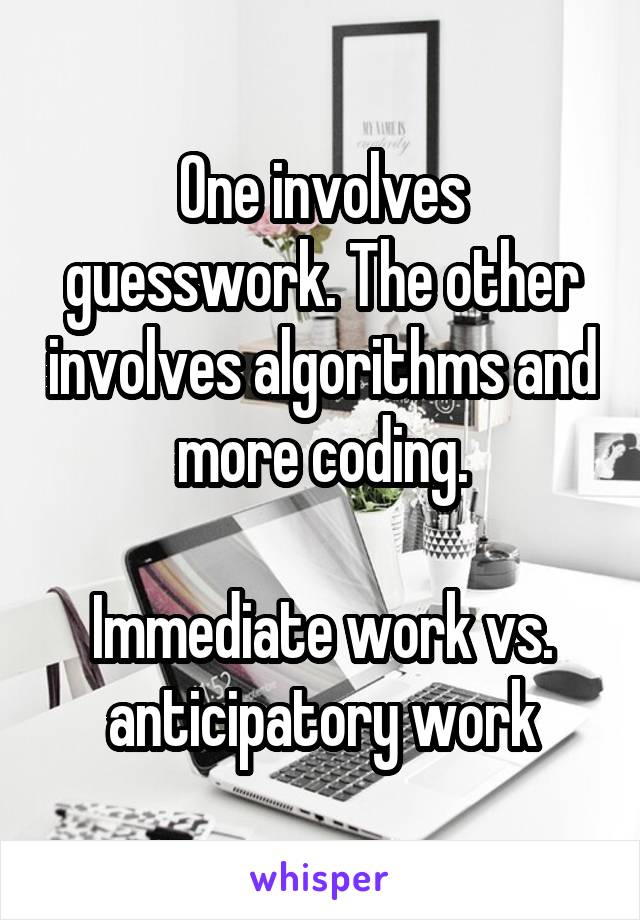 One involves guesswork. The other involves algorithms and more coding.

Immediate work vs. anticipatory work