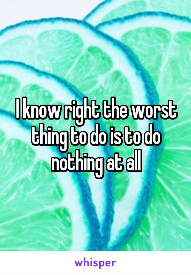 I know right the worst thing to do is to do nothing at all