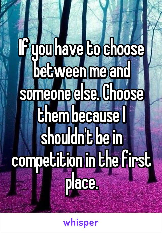 If you have to choose between me and someone else. Choose them because I shouldn't be in competition in the first place.