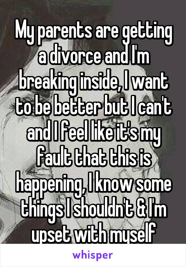 My parents are getting a divorce and I'm breaking inside, I want to be better but I can't and I feel like it's my fault that this is happening, I know some things I shouldn't & I'm upset with myself