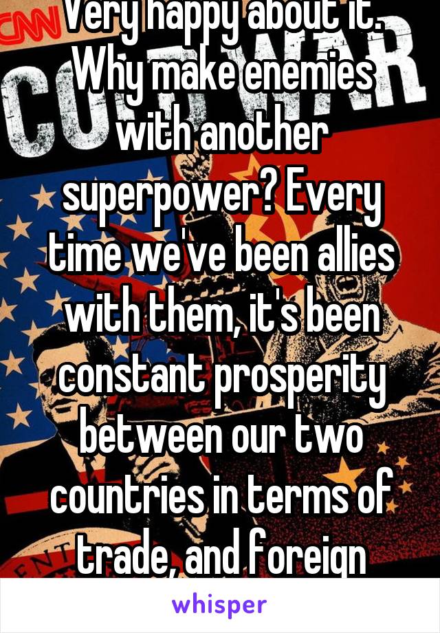 Very happy about it. Why make enemies with another superpower? Every time we've been allies with them, it's been constant prosperity between our two countries in terms of trade, and foreign affairs.