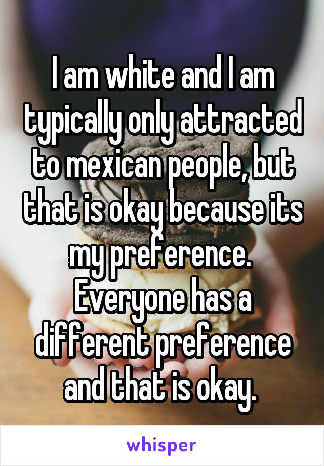 I am white and I am typically only attracted to mexican people, but that is okay because its my preference.  Everyone has a different preference and that is okay. 