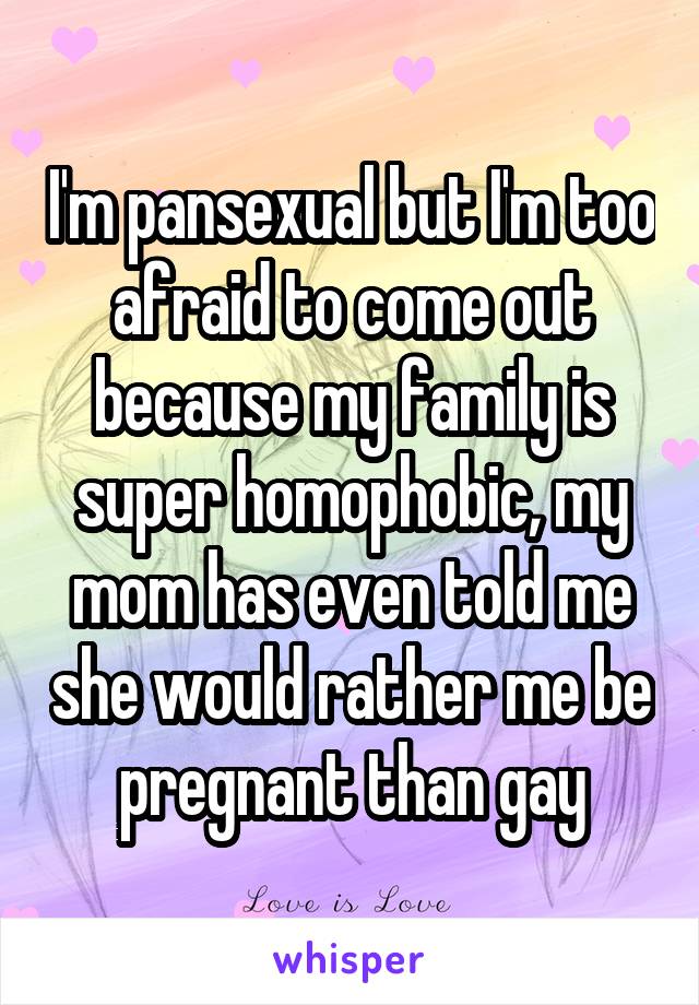 I'm pansexual but I'm too afraid to come out because my family is super homophobic, my mom has even told me she would rather me be pregnant than gay