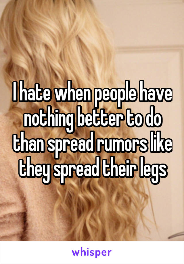 I hate when people have nothing better to do than spread rumors like they spread their legs
