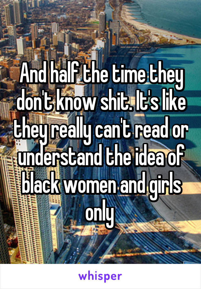 And half the time they don't know shit. It's like they really can't read or understand the idea of black women and girls only 