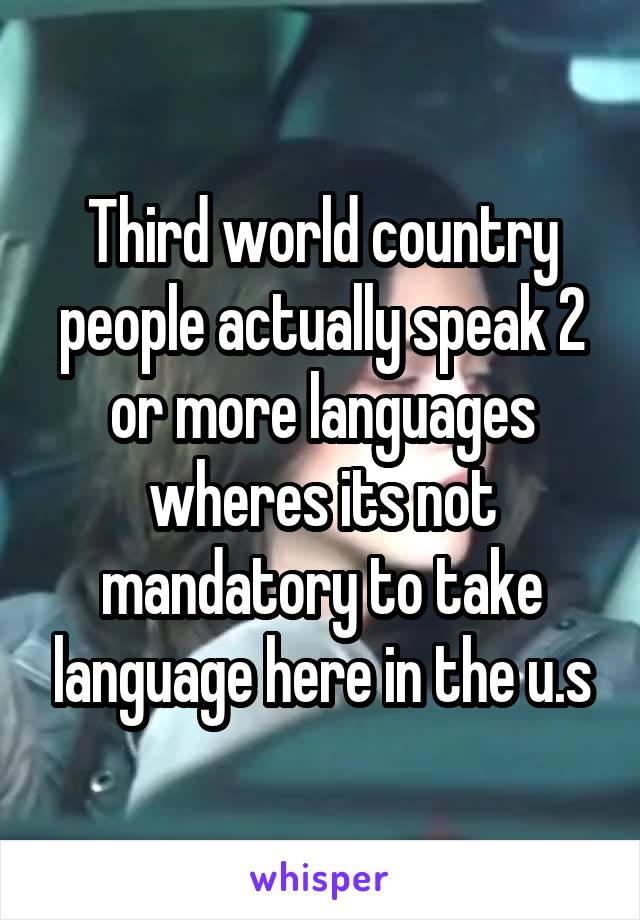 Third world country people actually speak 2 or more languages wheres its not mandatory to take language here in the u.s