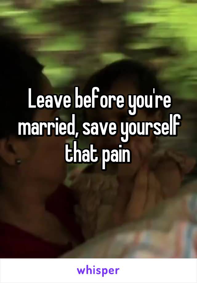 Leave before you're married, save yourself that pain 
