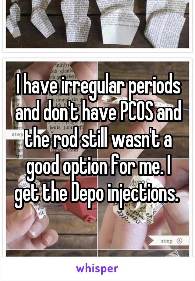 I have irregular periods and don't have PCOS and the rod still wasn't a good option for me. I get the Depo injections. 
