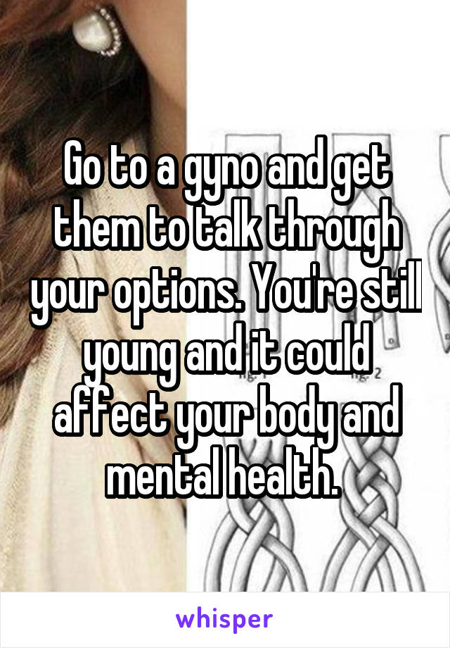 Go to a gyno and get them to talk through your options. You're still young and it could affect your body and mental health. 