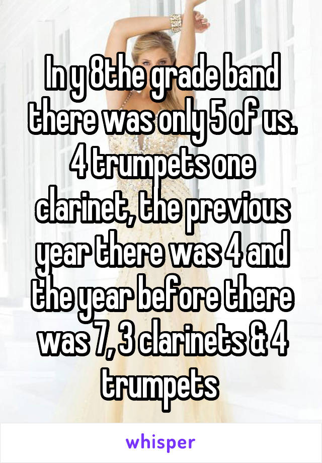 In y 8the grade band there was only 5 of us. 4 trumpets one clarinet, the previous year there was 4 and the year before there was 7, 3 clarinets & 4 trumpets 