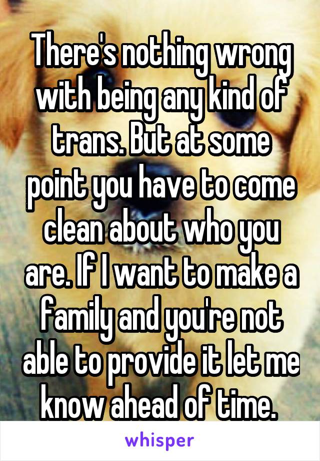 There's nothing wrong with being any kind of trans. But at some point you have to come clean about who you are. If I want to make a family and you're not able to provide it let me know ahead of time. 