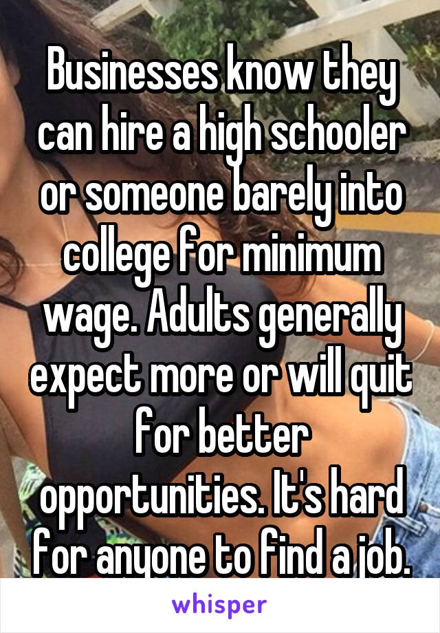 Businesses know they can hire a high schooler or someone barely into college for minimum wage. Adults generally expect more or will quit for better opportunities. It's hard for anyone to find a job.