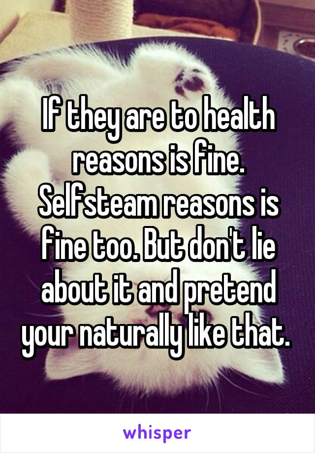 If they are to health reasons is fine. Selfsteam reasons is fine too. But don't lie about it and pretend your naturally like that. 