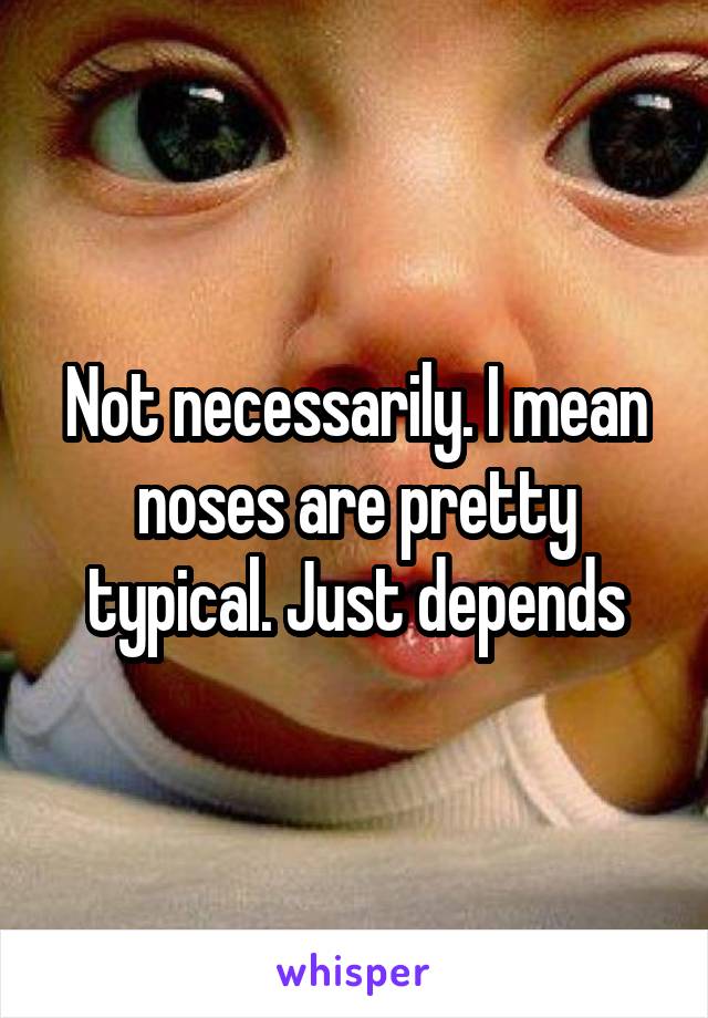 Not necessarily. I mean noses are pretty typical. Just depends