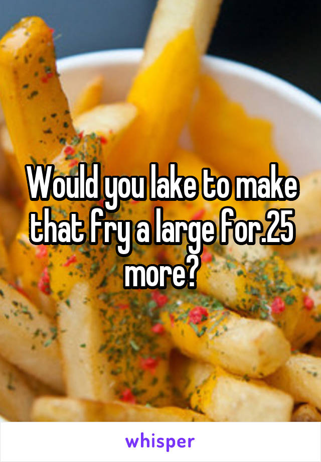 Would you lake to make that fry a large for.25 more?