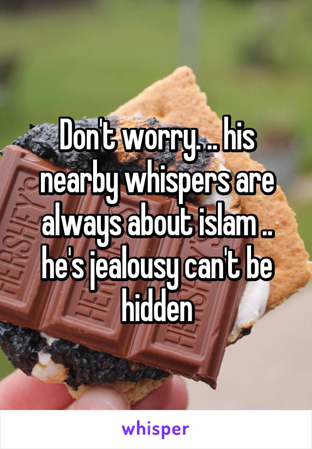 Don't worry. .. his nearby whispers are always about islam .. he's jealousy can't be hidden