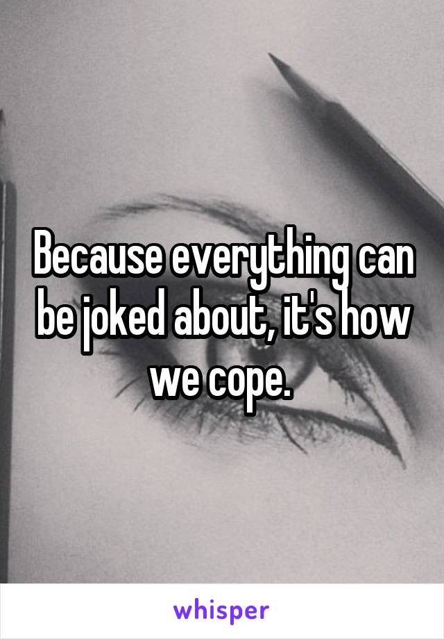 Because everything can be joked about, it's how we cope. 