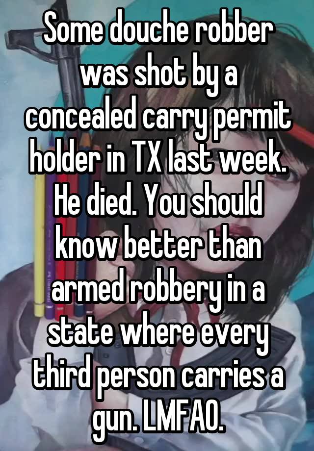 Some douche robber was shot by a concealed carry permit holder in TX last week. He died. You should know better than armed robbery in a state where every third person carries a gun. LMFAO.