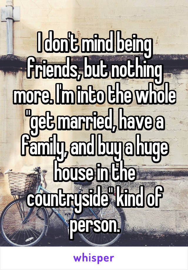 I don't mind being friends, but nothing more. I'm into the whole "get married, have a family, and buy a huge house in the countryside" kind of person.