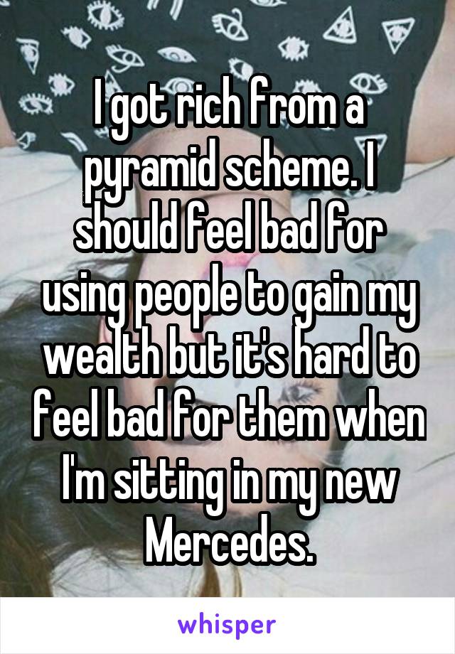 I got rich from a pyramid scheme. I should feel bad for using people to gain my wealth but it's hard to feel bad for them when I'm sitting in my new Mercedes.