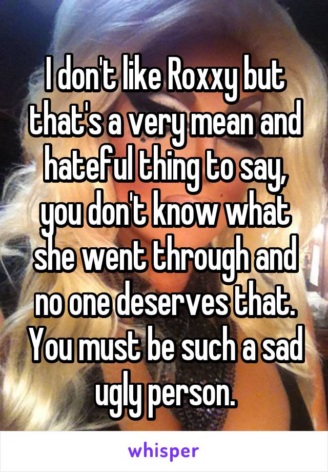 I don't like Roxxy but that's a very mean and hateful thing to say, you don't know what she went through and no one deserves that. You must be such a sad ugly person.