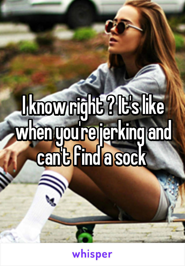 I know right ? It's like when you're jerking and can't find a sock 