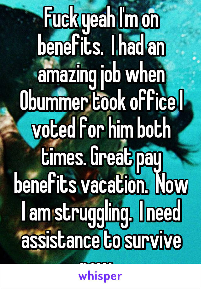 Fuck yeah I'm on benefits.  I had an amazing job when Obummer took office I voted for him both times. Great pay benefits vacation.  Now I am struggling.  I need assistance to survive now.  