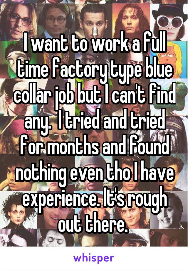 I want to work a full time factory type blue collar job but I can't find any.  I tried and tried for months and found nothing even tho I have experience. It's rough out there. 