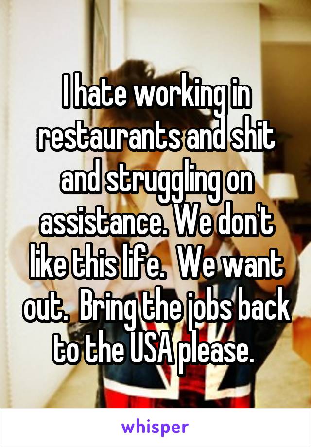I hate working in restaurants and shit and struggling on assistance. We don't like this life.  We want out.  Bring the jobs back to the USA please. 