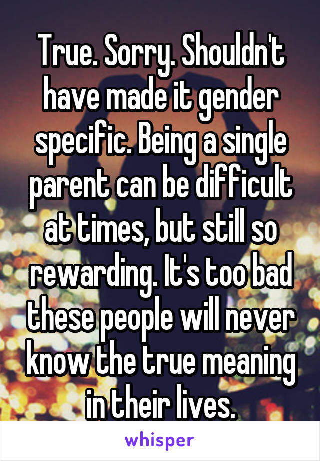 True. Sorry. Shouldn't have made it gender specific. Being a single parent can be difficult at times, but still so rewarding. It's too bad these people will never know the true meaning in their lives.