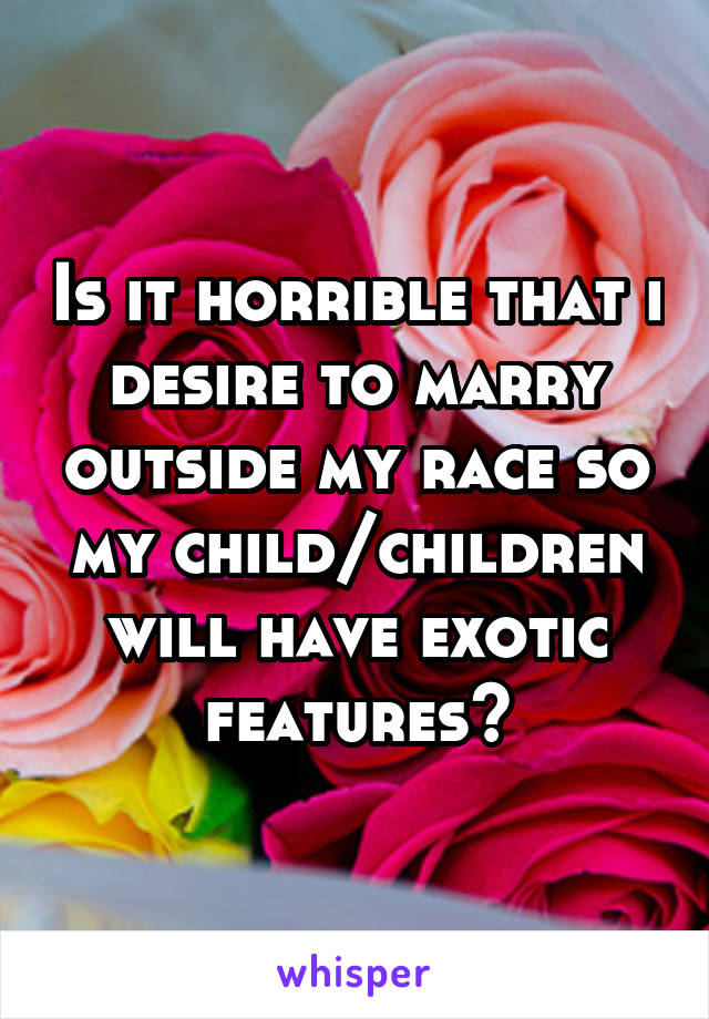 Is it horrible that i desire to marry outside my race so my child/children will have exotic features?