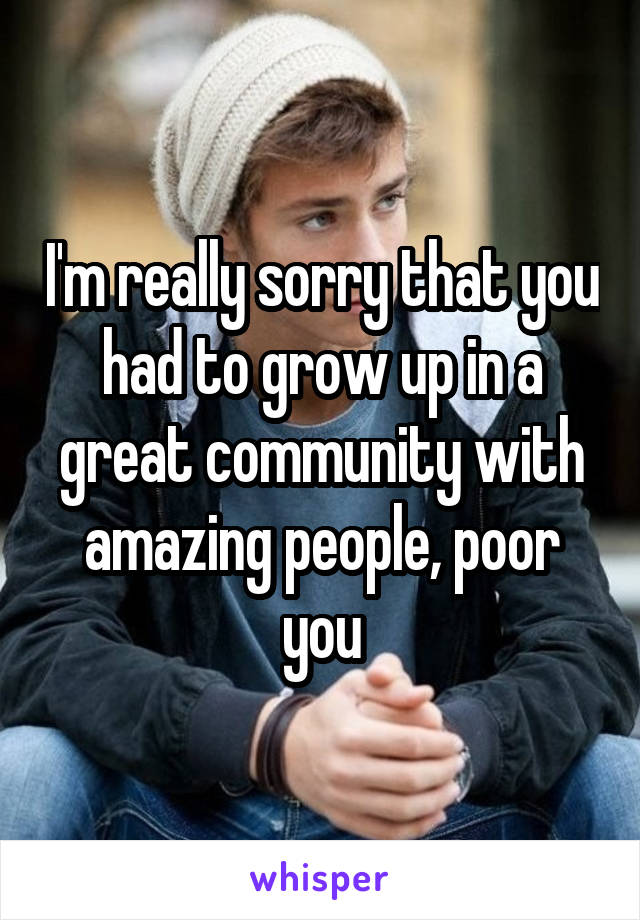 I'm really sorry that you had to grow up in a great community with amazing people, poor you