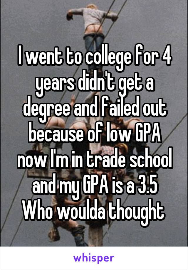 I went to college for 4 years didn't get a degree and failed out because of low GPA now I'm in trade school and my GPA is a 3.5
Who woulda thought 