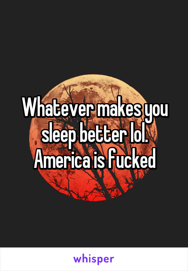 Whatever makes you sleep better lol. America is fucked