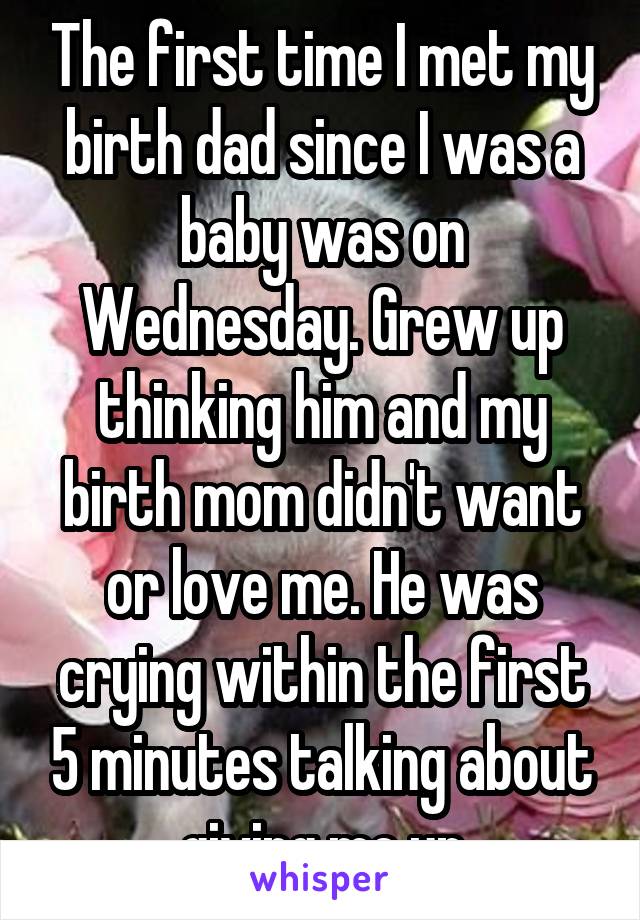 The first time I met my birth dad since I was a baby was on Wednesday. Grew up thinking him and my birth mom didn't want or love me. He was crying within the first 5 minutes talking about giving me up