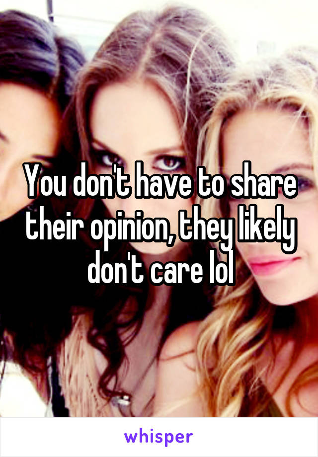 You don't have to share their opinion, they likely don't care lol