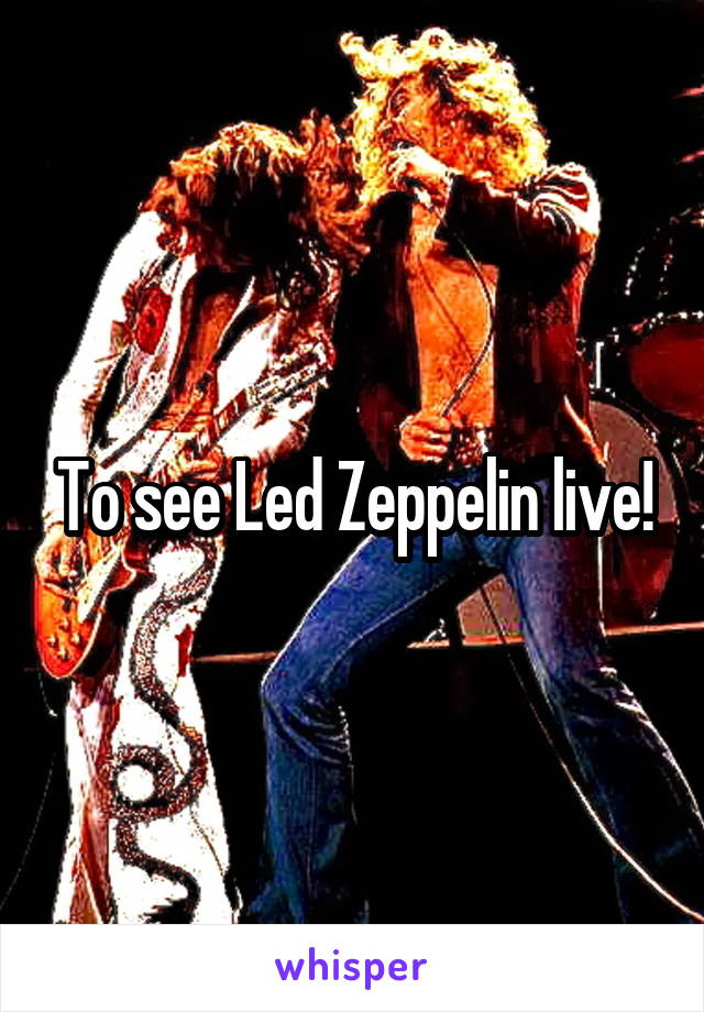To see Led Zeppelin live!