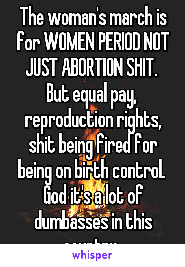 The woman's march is for WOMEN PERIOD NOT JUST ABORTION SHIT.  But equal pay,  reproduction rights, shit being fired for being on birth control.  God it's a lot of dumbasses in this country. 