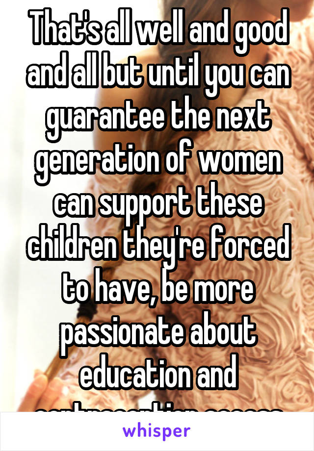 That's all well and good and all but until you can guarantee the next generation of women can support these children they're forced to have, be more passionate about education and contraception access