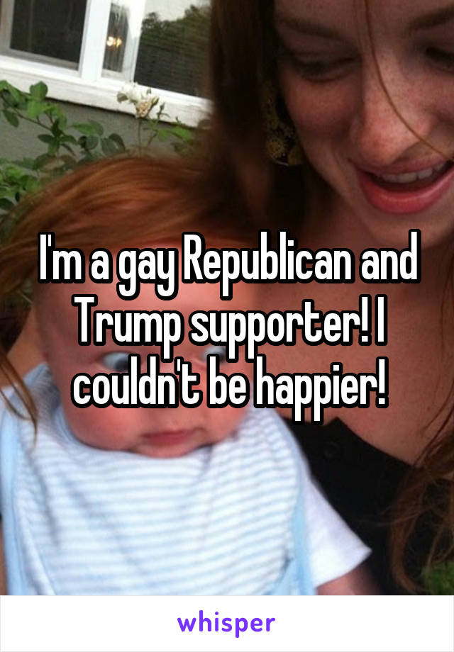I'm a gay Republican and Trump supporter! I couldn't be happier!