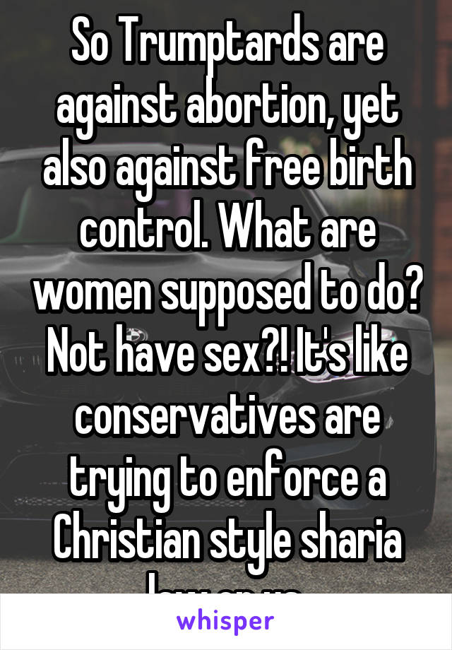 So Trumptards are against abortion, yet also against free birth control. What are women supposed to do? Not have sex?! It's like conservatives are trying to enforce a Christian style sharia law on us.